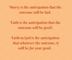 Worry is the anticipation that the outcome will be bad.Faith is the anticipation that the outcome will be good!Faith in God is the anticipation that whatever the outcome, it will be for your good. (2)